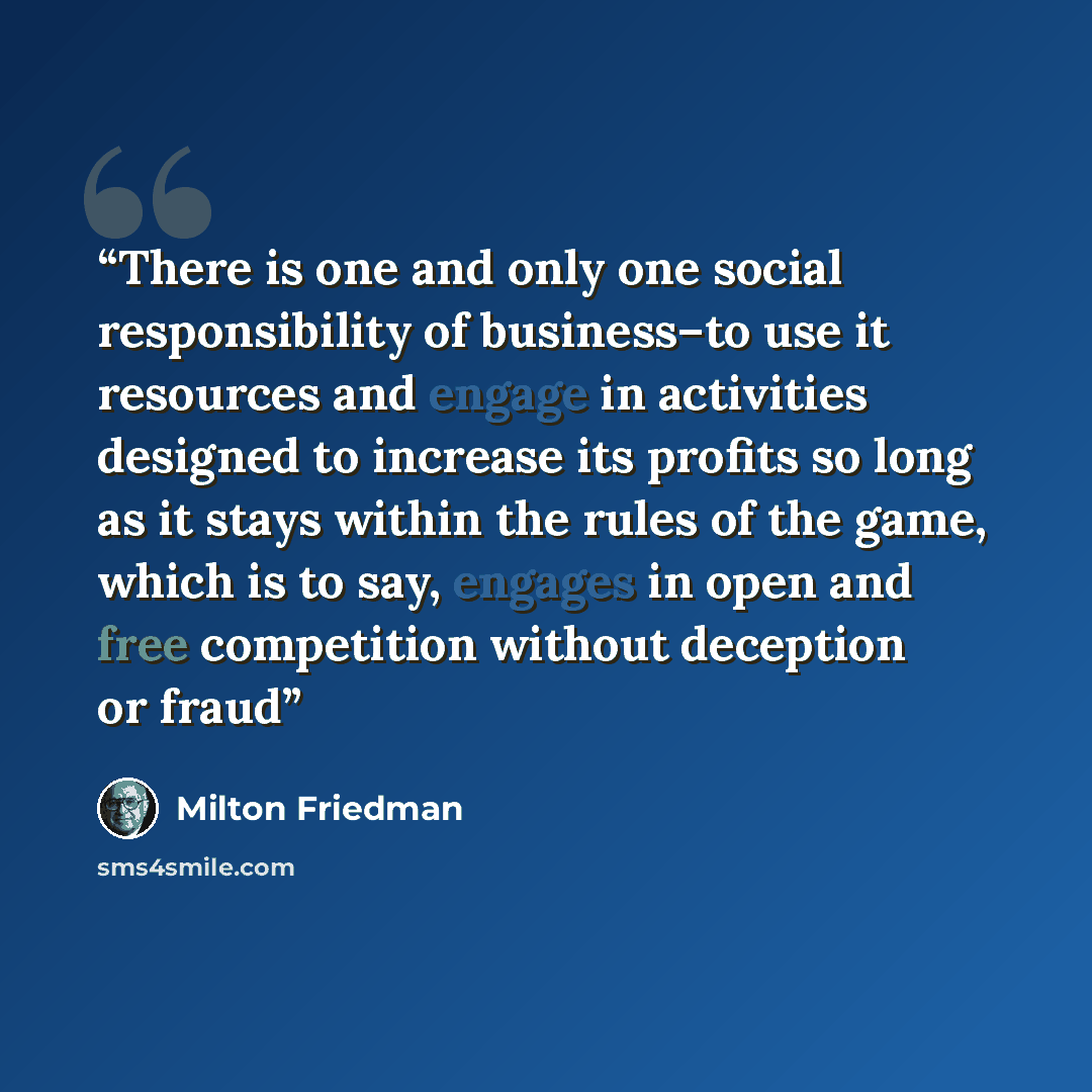 “There is one and only one social responsibility of business–to use it resources and engage in activities designed to increase its profits so long as it stays within the rules of the game, which is to say, engages in open and free competition without deception or fraud” quote by Milton Friedman