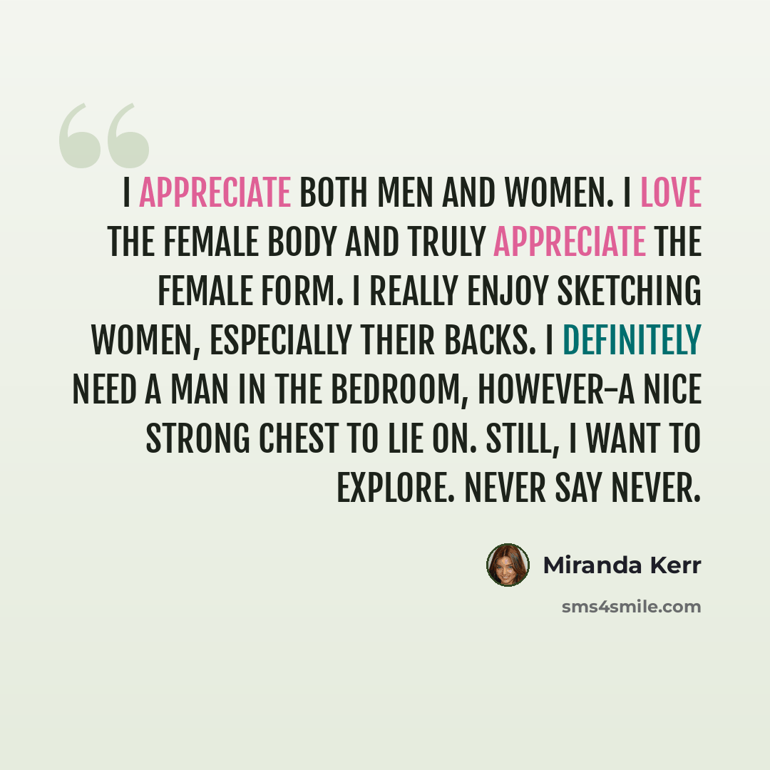 “I appreciate both men and women. I love the female body and truly appreciate the female form. I really enjoy sketching women, especially their backs. I definitely need a man in the bedroom, however-a nice strong chest to lie on. Still, I want to explore. Never say never.” quote by Miranda Kerr