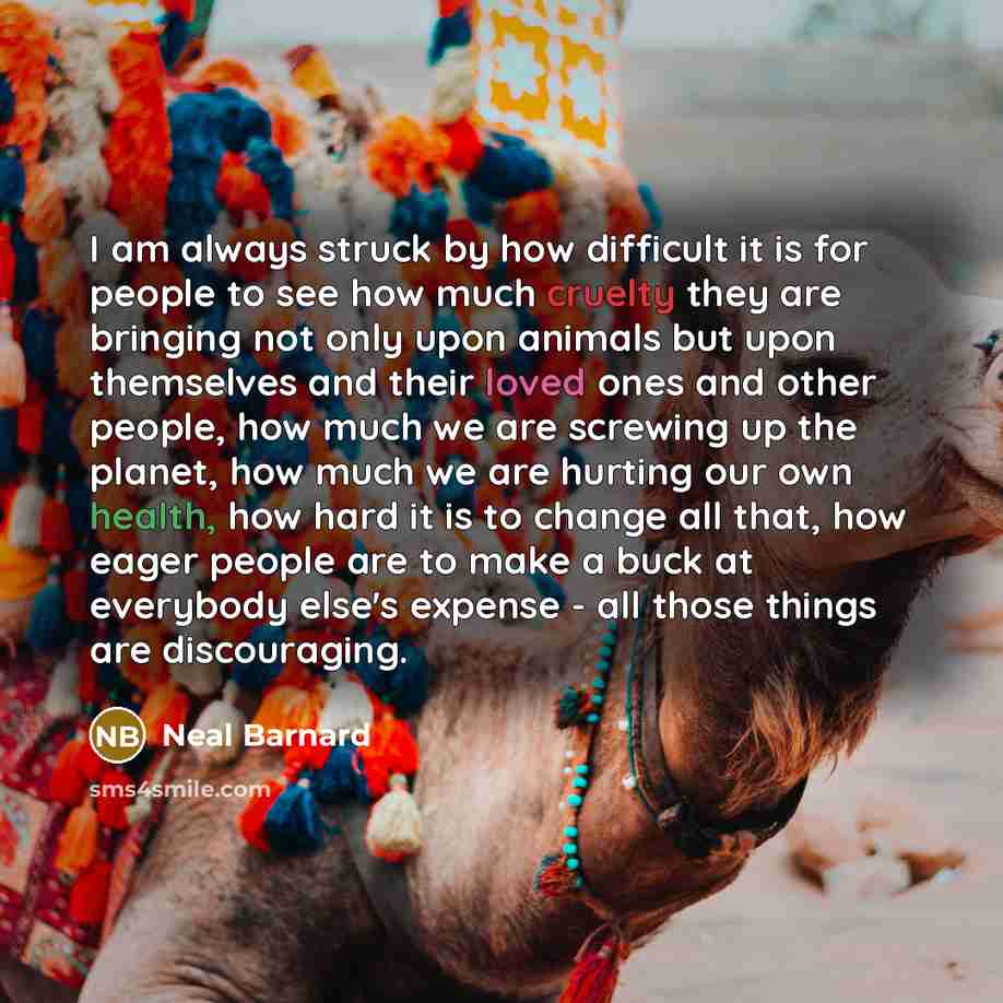 “I am always struck by how difficult it is for people to see how much cruelty they are bringing not only upon animals but upon themselves and their loved ones and other people, how much we are screwing up the planet, how much we are hurting our own health, how hard it is to change all that, how…” quote by Neal Barnard