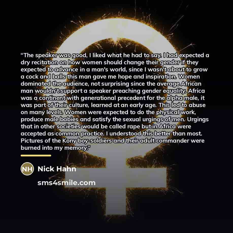“The speaker was good, I liked what he had to say. I had expected a dry recitation on how women should change their gender if they expected to advance in a man's world, since I wasn't about to grow a cock and balls this man gave me hope and inspiration. Women dominated the audience, not surprising…” quote by Nick Hahn