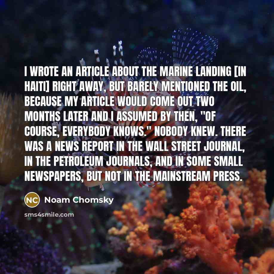 “I wrote an article about the marine landing [in Haiti] right away, but barely mentioned the oil, because my article would come out two months later and I assumed by then, "of course, everybody knows." Nobody knew. There was a news report in the Wall Street Journal, in the petroleum journals, and…” quote by Noam Chomsky