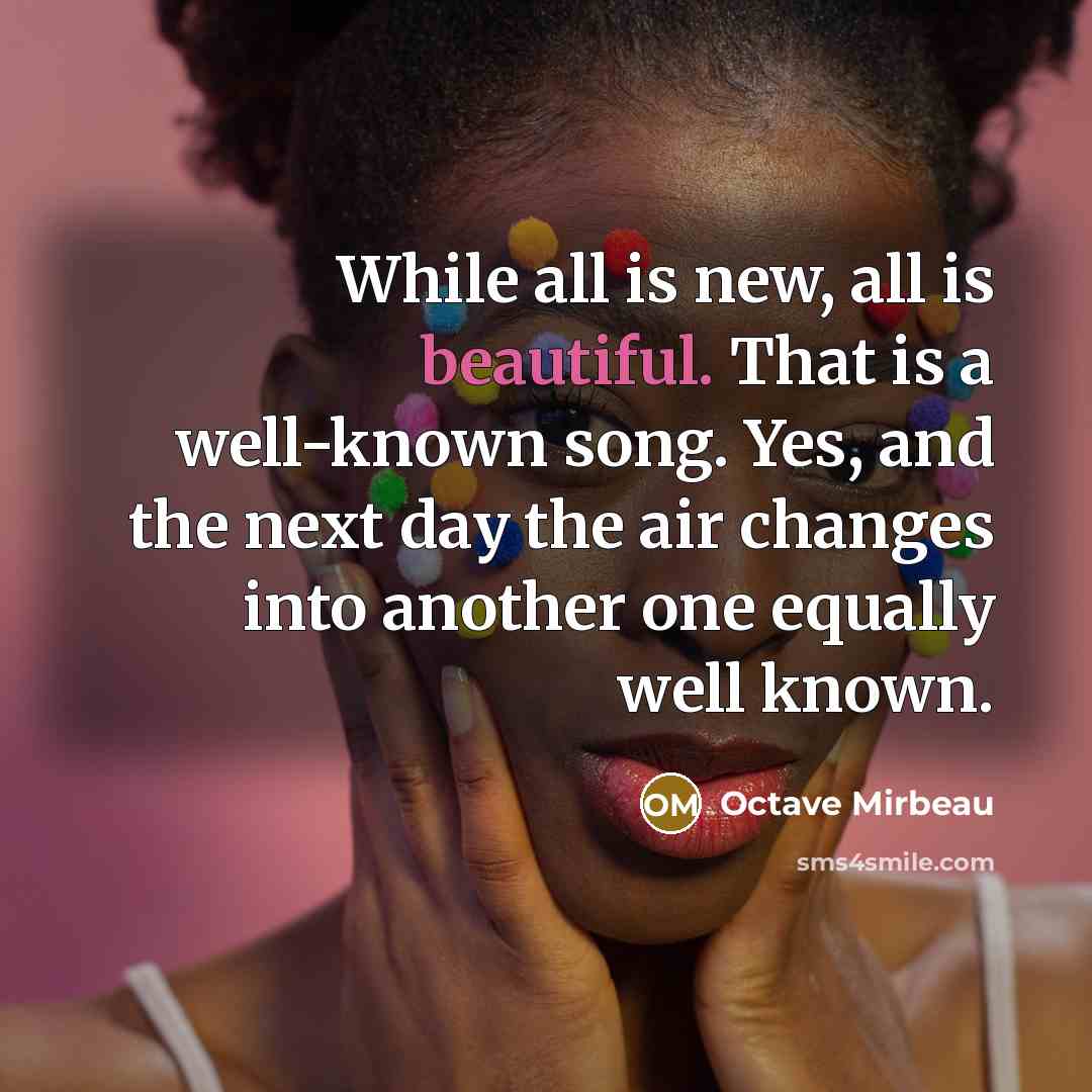 “While all is new, all is beautiful. That is a well-known song. Yes, and the next day the air changes into another one equally well known.” quote by Octave Mirbeau