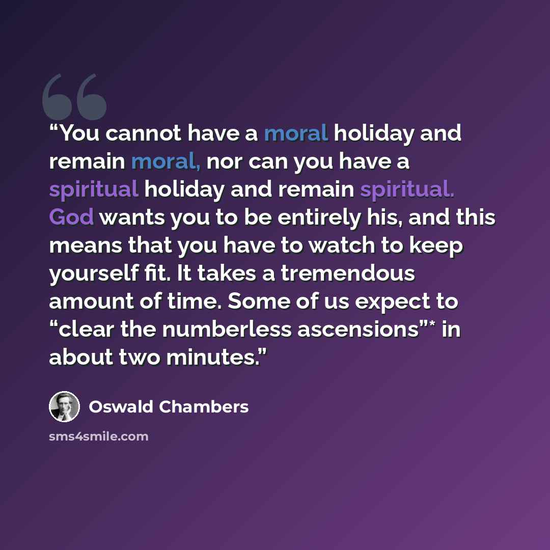 “You cannot have a moral holiday and remain moral, nor can you have a spiritual holiday and remain spiritual. God wants you to be entirely his, and this means that you have to watch to keep yourself fit. It takes a tremendous amount of time. Some of us expect to “clear the numberless ascensions”*…” quote by Oswald Chambers