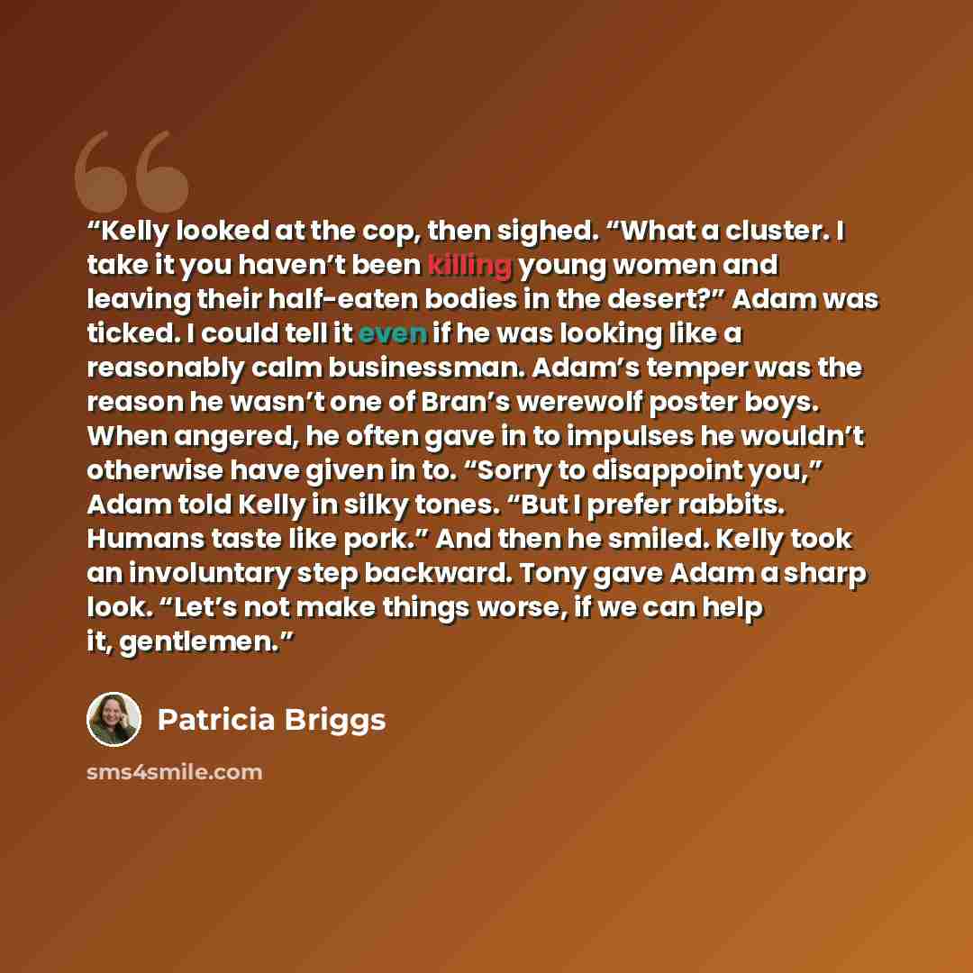 “Kelly looked at the cop, then sighed. “What a cluster. I take it you haven’t been killing young women and leaving their half-eaten bodies in the desert?” Adam was ticked. I could tell it even if he was looking like a reasonably calm businessman. Adam’s temper was the reason he wasn’t one of Bran’s…” quote by Patricia Briggs