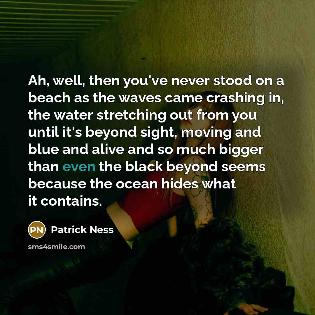 “Ah, well, then you've never stood on a beach as the waves came crashing in, the water stretching out from you until it's beyond sight, moving and blue and alive and so much bigger than even the black beyond seems because the ocean hides what it contains.” quote by Patrick Ness