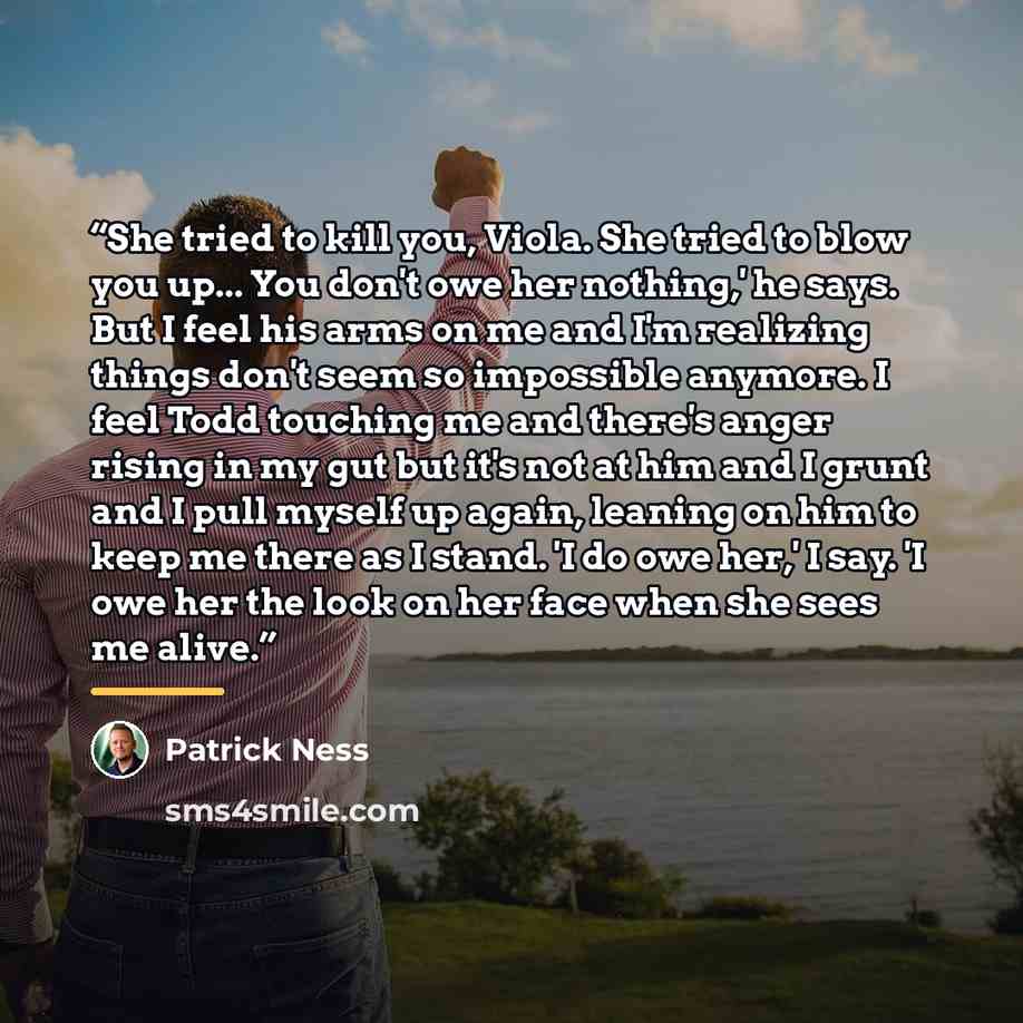 “She tried to kill you, Viola. She tried to blow you up... You don't owe her nothing,' he says. But I feel his arms on me and I'm realizing things don't seem so impossible anymore. I feel Todd touching me and there's anger rising in my gut but it's not at him and I grunt and I pull myself up again…” quote by Patrick Ness
