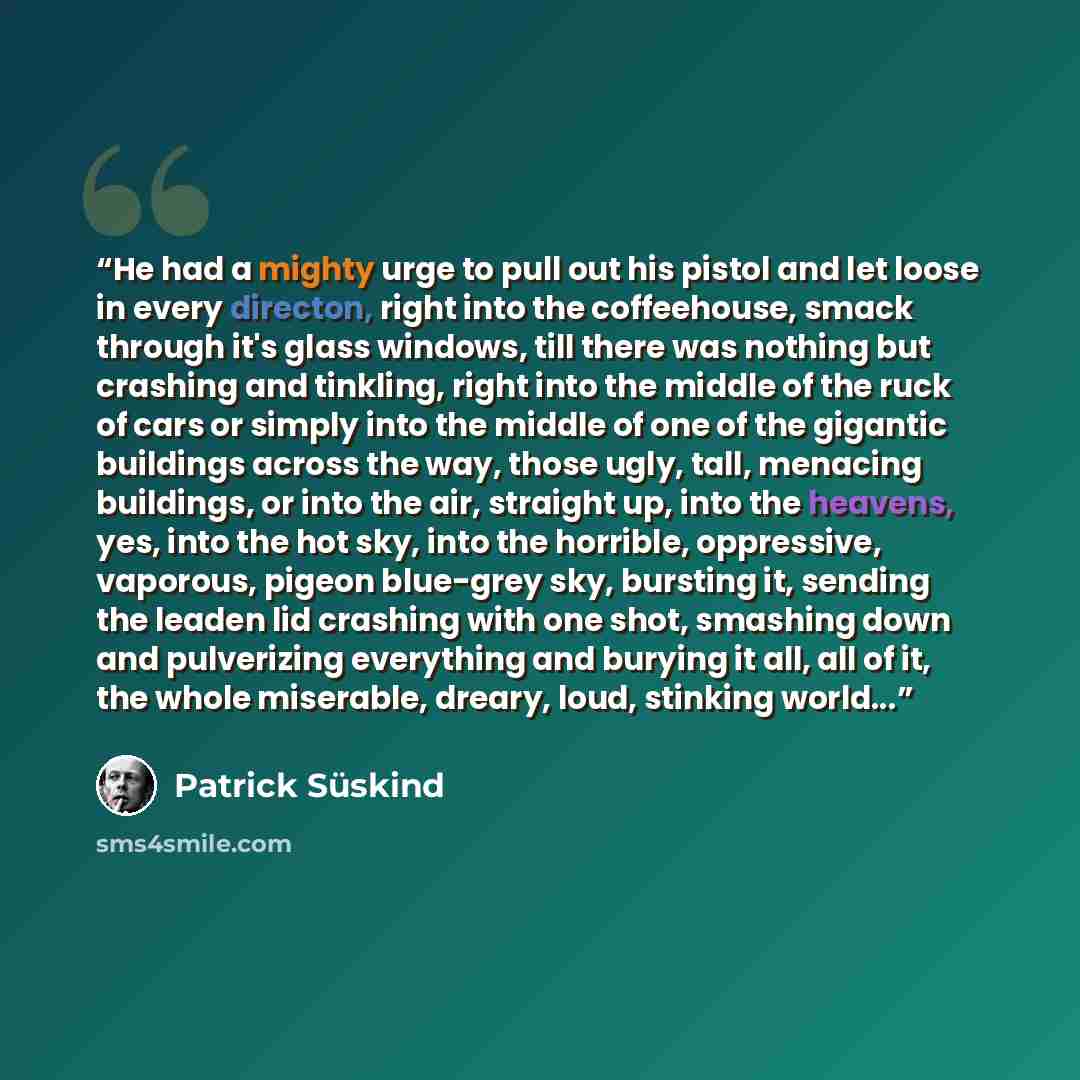 “He had a mighty urge to pull out his pistol and let loose in every directon, right into the coffeehouse, smack through it's glass windows, till there was nothing but crashing and tinkling, right into the middle of the ruck of cars or simply into the middle of one of the gigantic buildings across…” quote by Patrick Süskind
