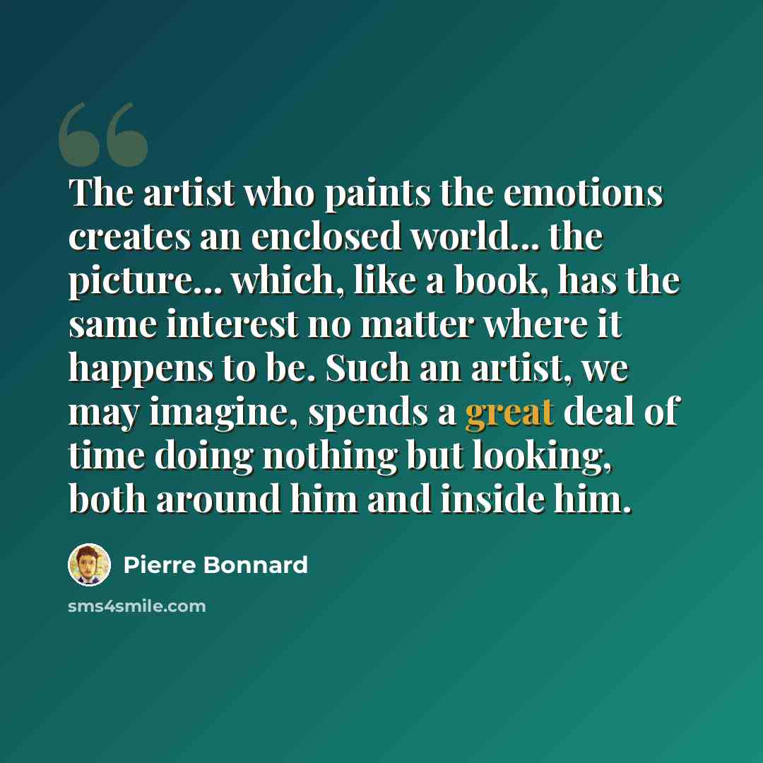 “The artist who paints the emotions creates an enclosed world... the picture... which, like a book, has the same interest no matter where it happens to be. Such an artist, we may imagine, spends a great deal of time doing nothing but looking, both around him and inside him.” quote by Pierre Bonnard