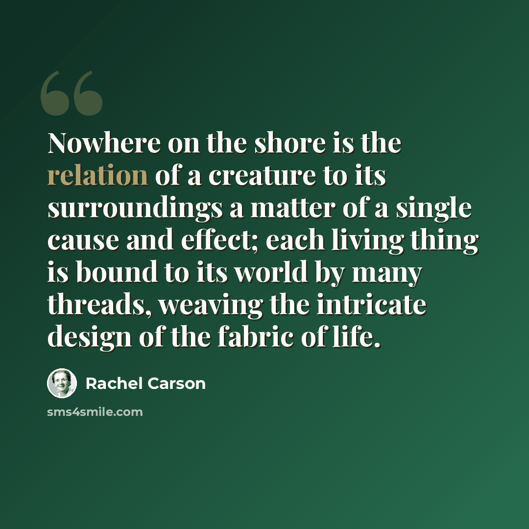 “Nowhere on the shore is the relation of a creature to its surroundings a matter of a single cause and effect; each living thing is bound to its world by many threads, weaving the intricate design of the fabric of life.” quote by Rachel Carson