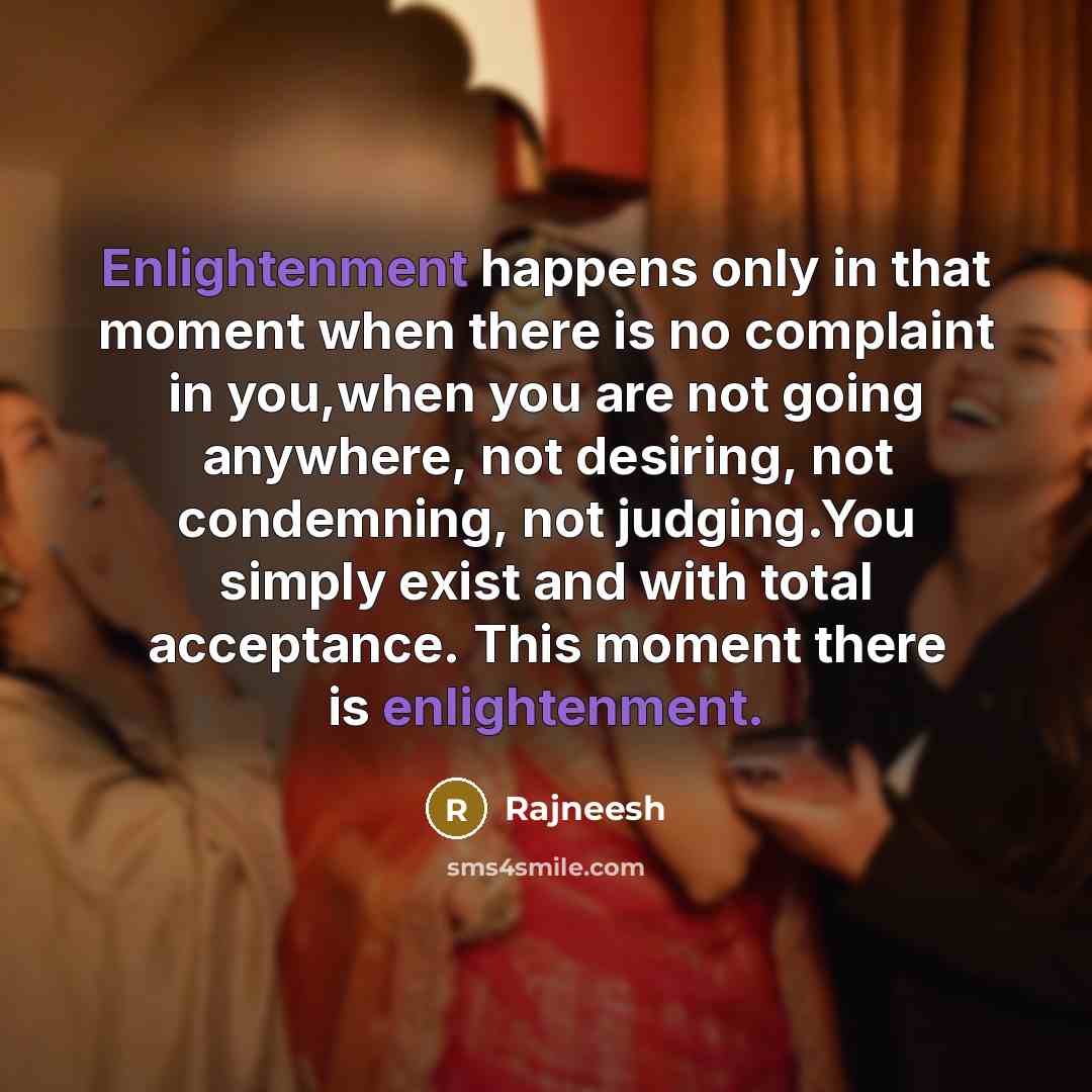 “Enlightenment happens only in that moment when there is no complaint in you,when you are not going anywhere, not desiring, not condemning, not judging.You simply exist and with total acceptance. This moment there is enlightenment.” quote by Rajneesh