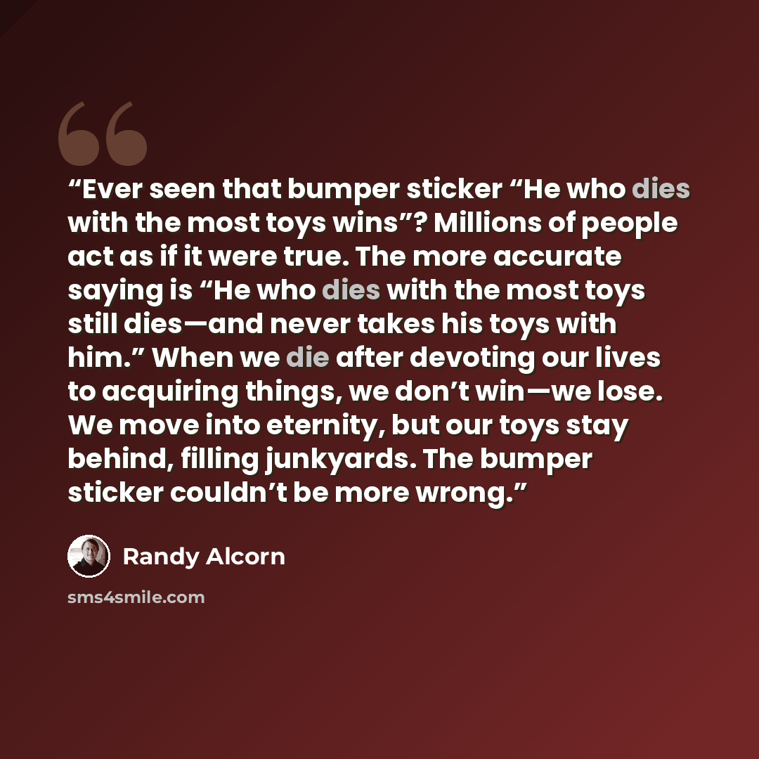 “Ever seen that bumper sticker “He who dies with the most toys wins”? Millions of people act as if it were true. The more accurate saying is “He who dies with the most toys still dies—and never takes his toys with him.” When we die after devoting our lives to acquiring things, we don’t win—we lose…” quote by Randy Alcorn
