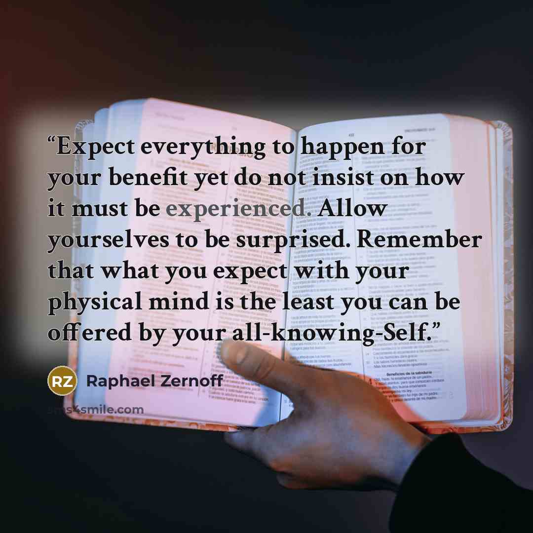 “Expect everything to happen for your benefit yet do not insist on how it must be experienced. Allow yourselves to be surprised. Remember that what you expect with your physical mind is the least you can be offered by your all-knowing-Self.” quote by Raphael Zernoff