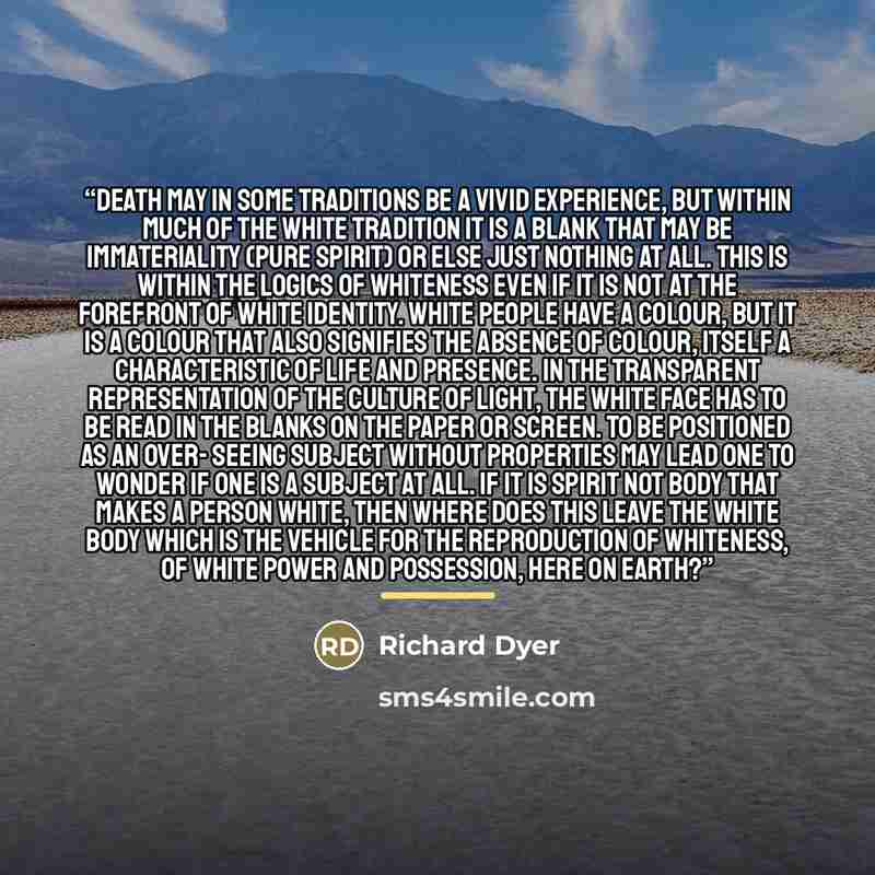 “Death may in some traditions be a vivid experience, but within much of the white tradition it is a blank that may be immateriality (pure spirit) or else just nothing at all. This is within the logics of whiteness even if it is not at the forefront of white identity. White people have a colour, but…” quote by Richard Dyer