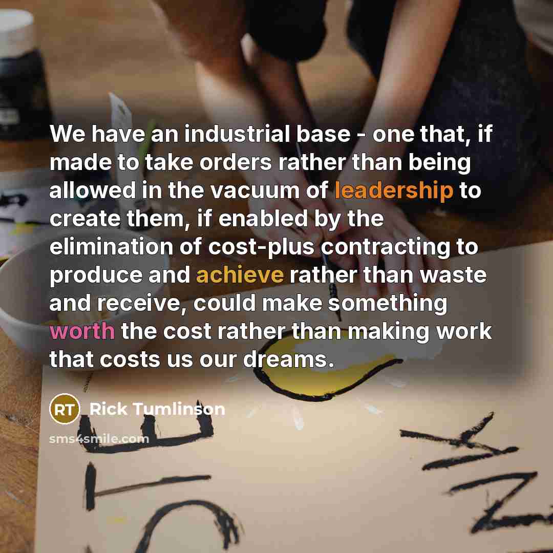 “We have an industrial base - one that, if made to take orders rather than being allowed in the vacuum of leadership to create them, if enabled by the elimination of cost-plus contracting to produce and achieve rather than waste and receive, could make something worth the cost rather than making…” quote by Rick Tumlinson
