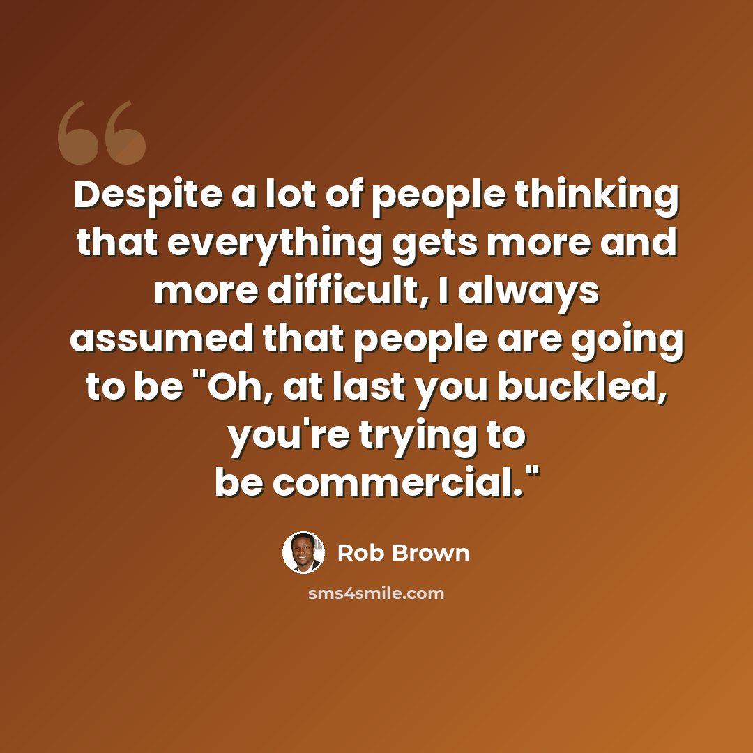 “Despite a lot of people thinking that everything gets more and more difficult, I always assumed that people are going to be "Oh, at last you buckled, you're trying to be commercial."” quote by Rob Brown