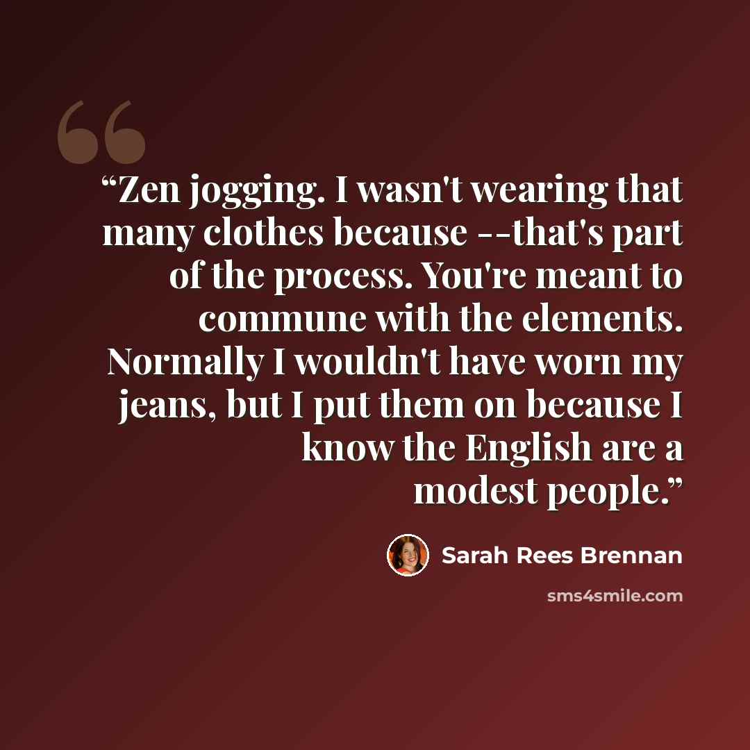 “Zen jogging. I wasn't wearing that many clothes because --that's part of the process. You're meant to commune with the elements. Normally I wouldn't have worn my jeans, but I put them on because I know the English are a modest people.” quote by Sarah Rees Brennan
