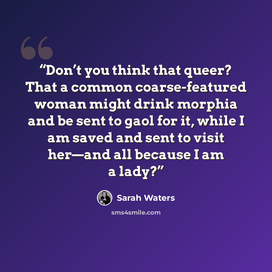 “Don’t you think that queer? That a common coarse-featured woman might drink morphia and be sent to gaol for it, while I am saved and sent to visit her—and all because I am a lady?” quote by Sarah Waters