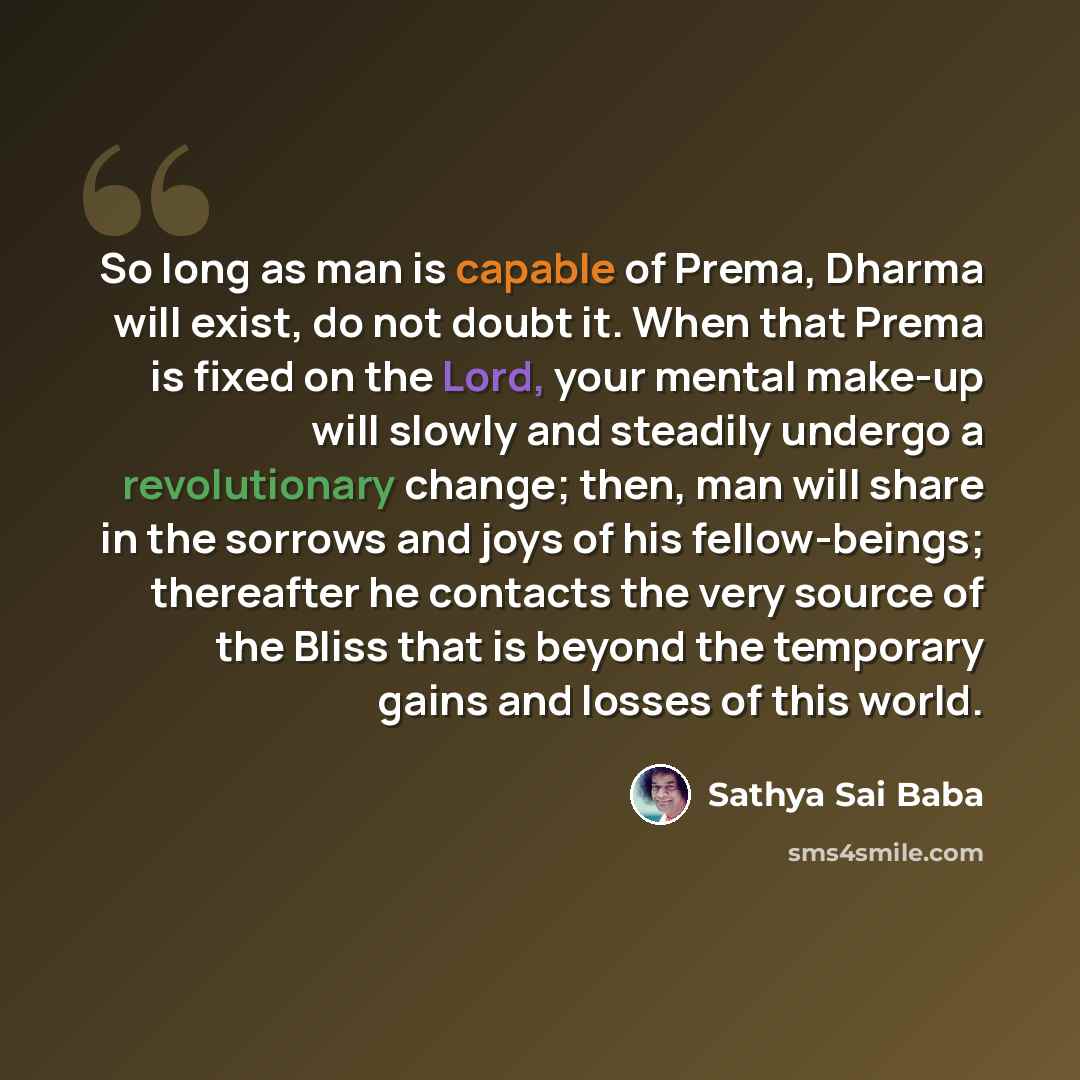 “So long as man is capable of Prema, Dharma will exist, do not doubt it. When that Prema is fixed on the Lord, your mental make-up will slowly and steadily undergo a revolutionary change; then, man will share in the sorrows and joys of his fellow-beings; thereafter he contacts the very source of…” quote by Sathya Sai Baba