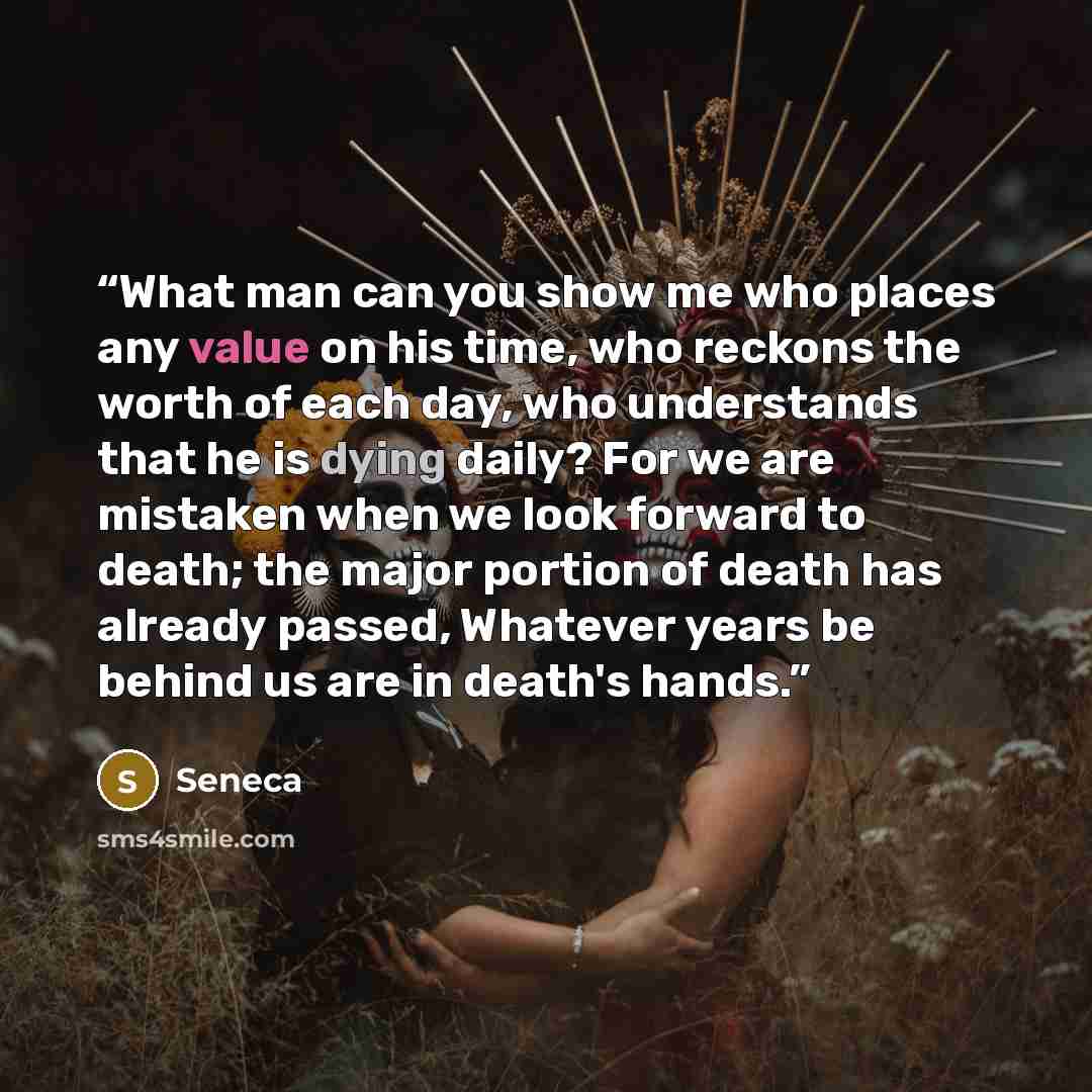 “What man can you show me who places any value on his time, who reckons the worth of each day, who understands that he is dying daily? For we are mistaken when we look forward to death; the major portion of death has already passed, Whatever years be behind us are in death's hands.” quote by Seneca