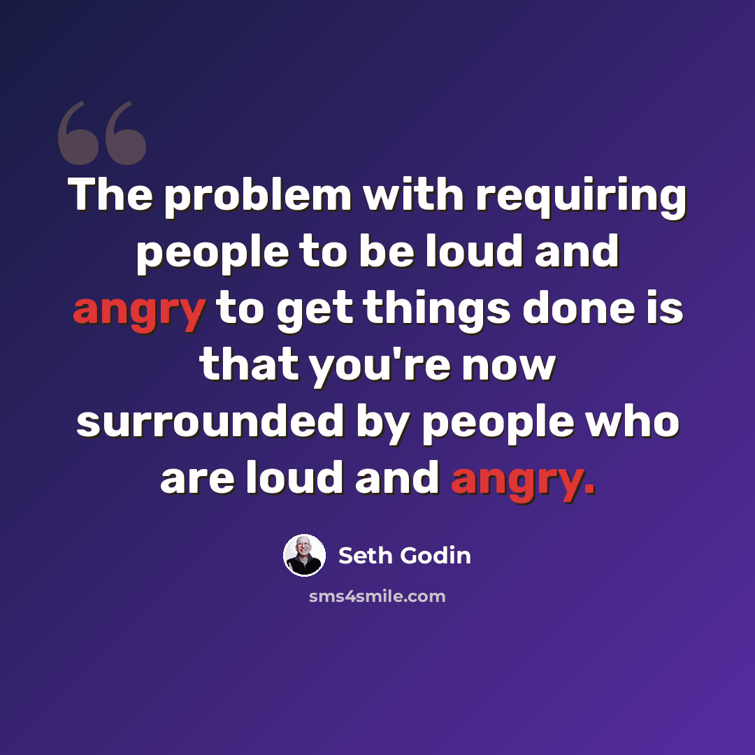 “The problem with requiring people to be loud and angry to get things done is that you're now surrounded by people who are loud and angry.” quote by Seth Godin