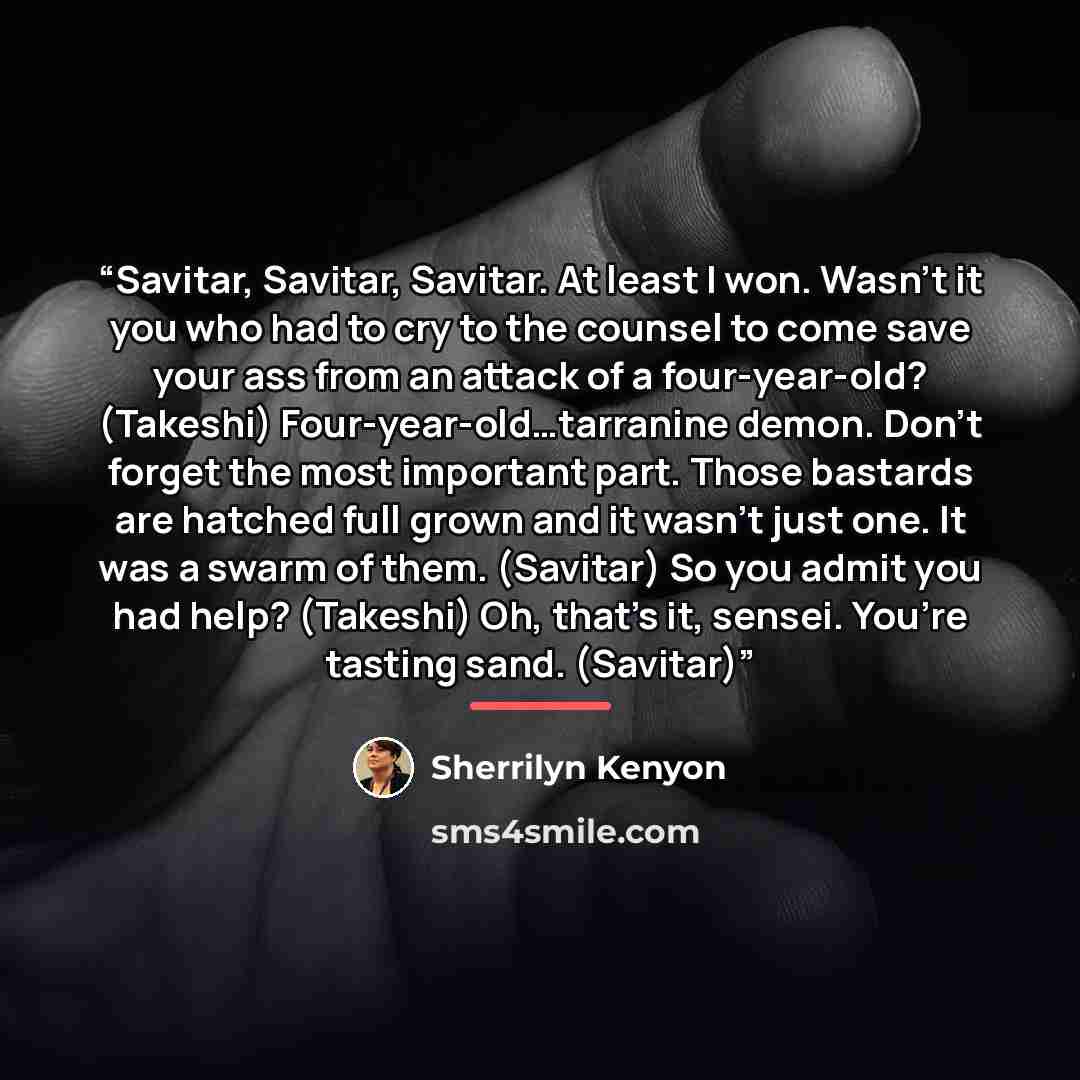 “Savitar, Savitar, Savitar. At least I won. Wasn’t it you who had to cry to the counsel to come save your ass from an attack of a four-year-old? (Takeshi) Four-year-old…tarranine demon. Don’t forget the most important part. Those bastards are hatched full grown and it wasn’t just one. It was a…” quote by Sherrilyn Kenyon