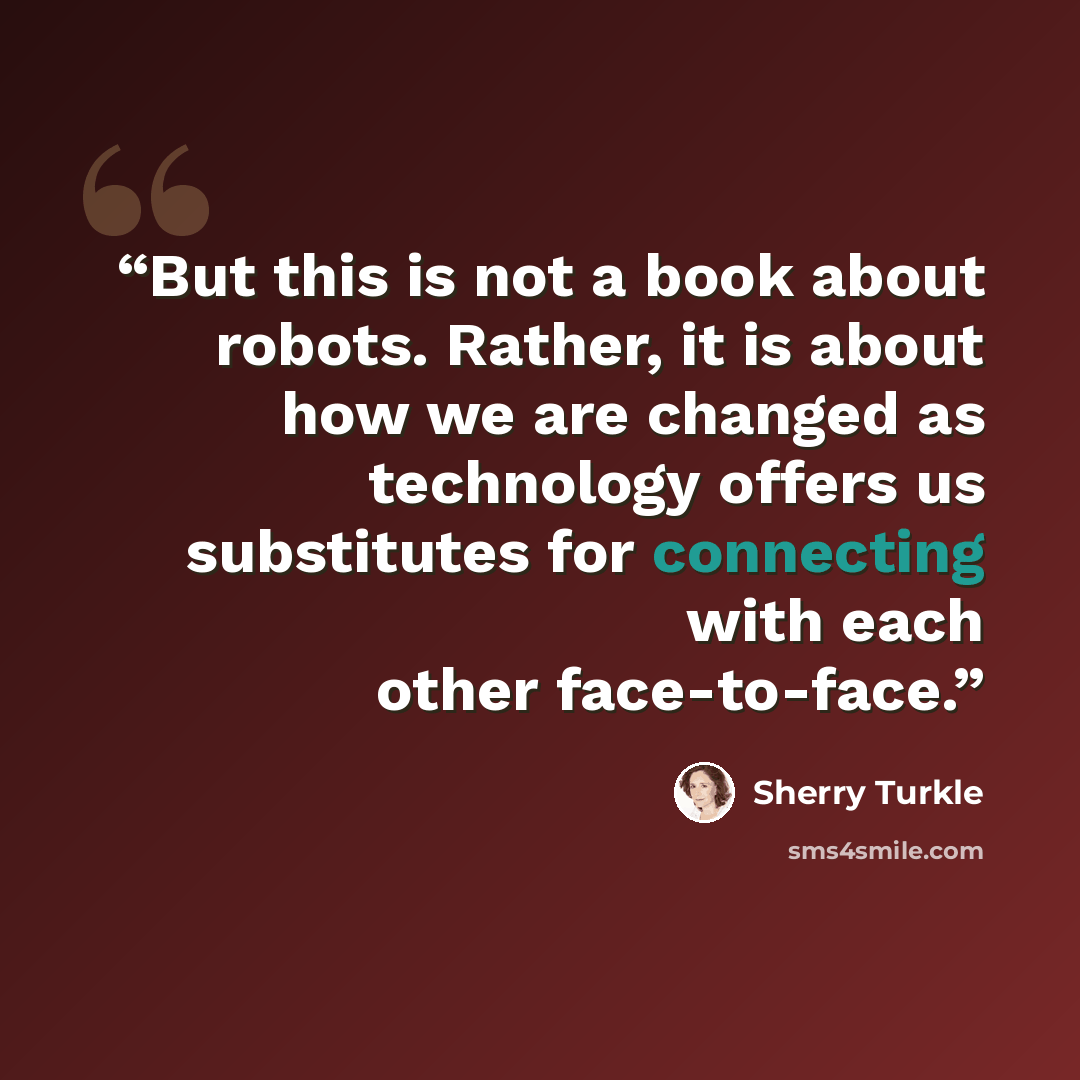 “But this is not a book about robots. Rather, it is about how we are changed as technology offers us substitutes for connecting with each other face-to-face.” quote by Sherry Turkle