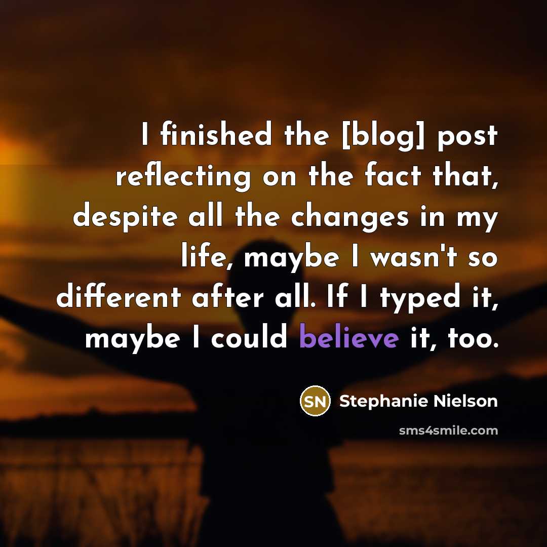“I finished the [blog] post reflecting on the fact that, despite all the changes in my life, maybe I wasn't so different after all. If I typed it, maybe I could believe it, too.” quote by Stephanie Nielson