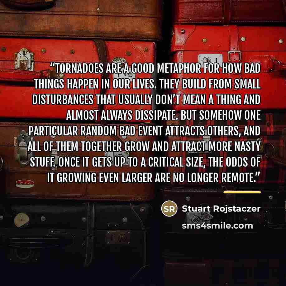 “Tornadoes are a good metaphor for how bad things happen in our lives. They build from small disturbances that usually don’t mean a thing and almost always dissipate. But somehow one particular random bad event attracts others, and all of them together grow and attract more nasty stuff. Once it…” quote by Stuart Rojstaczer