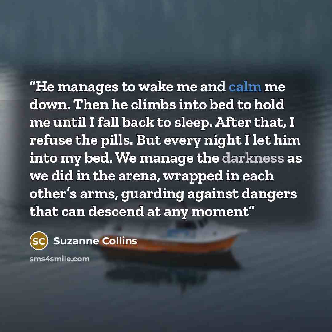 “He manages to wake me and calm me down. Then he climbs into bed to hold me until I fall back to sleep. After that, I refuse the pills. But every night I let him into my bed. We manage the darkness as we did in the arena, wrapped in each other’s arms, guarding against dangers that can descend at…” quote by Suzanne Collins