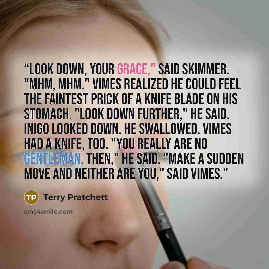 “Look down, your grace," said Skimmer. "Mhm, mhm." Vimes realized he could feel the faintest prick of a knife blade on his stomach. "Look down further," he said. Inigo looked down. He swallowed. Vimes had a knife, too. "You really are no gentleman, then," he said. "Make a sudden move and neither…” quote by Terry Pratchett