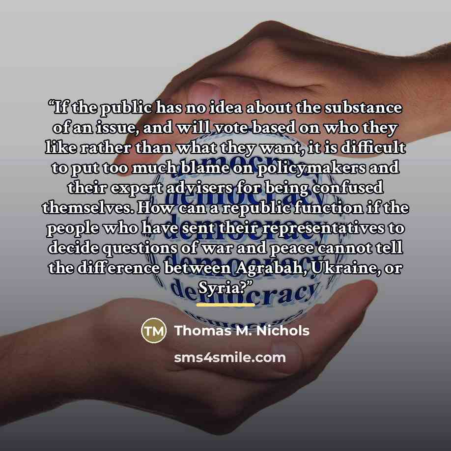 “If the public has no idea about the substance of an issue, and will vote based on who they like rather than what they want, it is difficult to put too much blame on policymakers and their expert advisers for being confused themselves. How can a republic function if the people who have sent their…” quote by Thomas M. Nichols