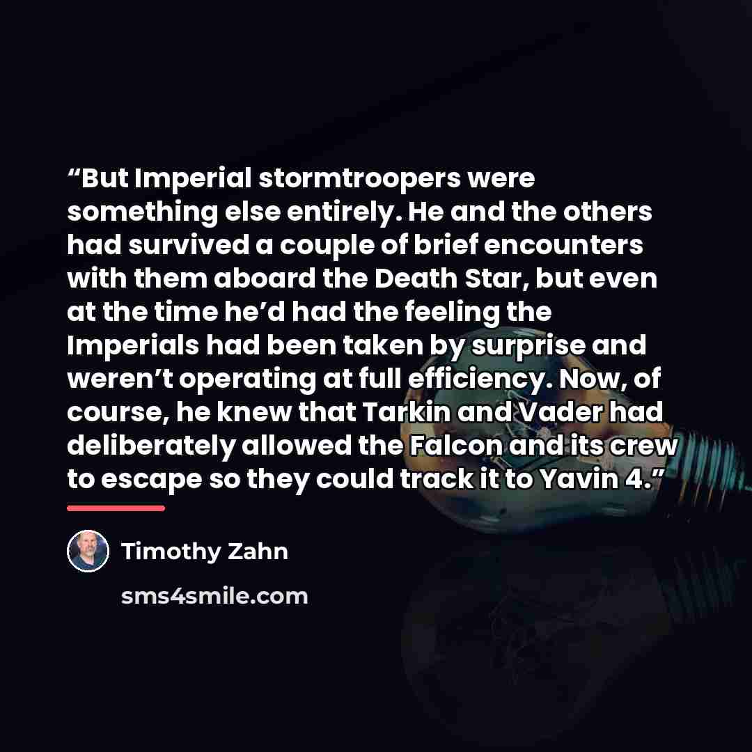 “But Imperial stormtroopers were something else entirely. He and the others had survived a couple of brief encounters with them aboard the Death Star, but even at the time he’d had the feeling the Imperials had been taken by surprise and weren’t operating at full efficiency. Now, of course, he knew…” quote by Timothy Zahn