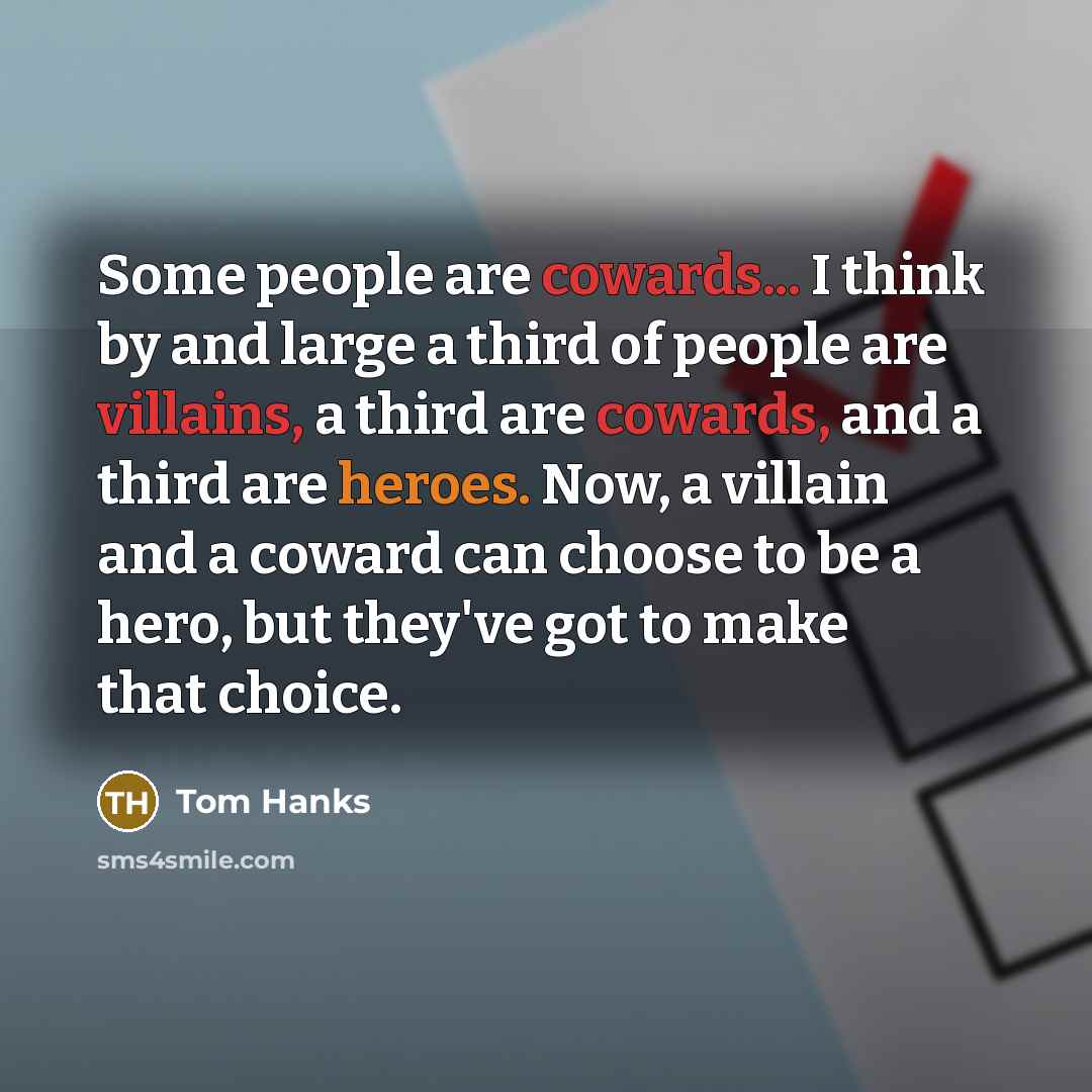 “Some people are cowards... I think by and large a third of people are villains, a third are cowards, and a third are heroes. Now, a villain and a coward can choose to be a hero, but they've got to make that choice.” quote by Tom Hanks