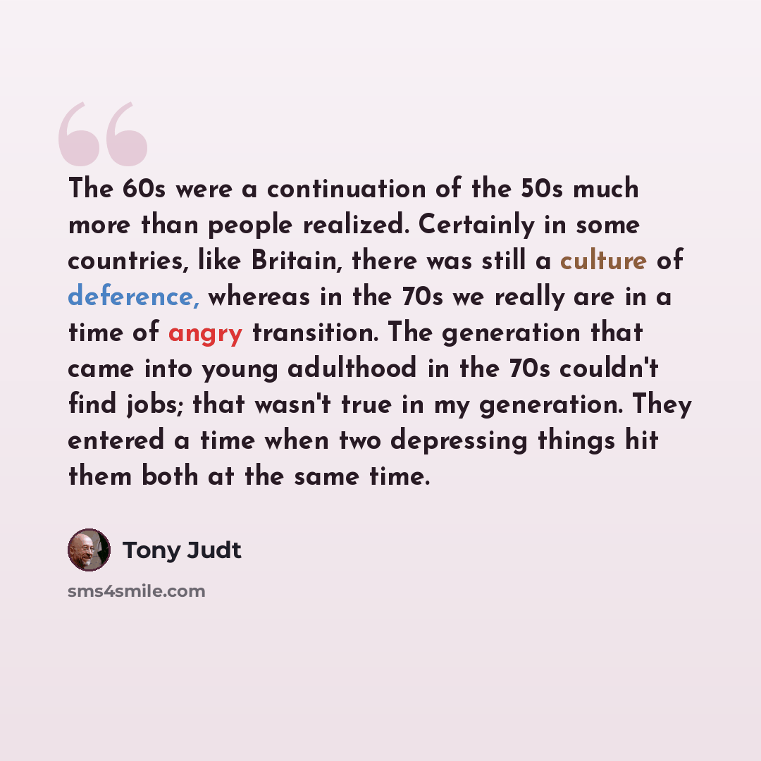 “The 60s were a continuation of the 50s much more than people realized. Certainly in some countries, like Britain, there was still a culture of deference, whereas in the 70s we really are in a time of angry transition. The generation that came into young adulthood in the 70s couldn't find jobs…” quote by Tony Judt