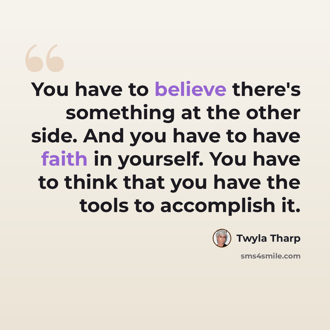 “You have to believe there's something at the other side. And you have to have faith in yourself. You have to think that you have the tools to accomplish it.” quote by Twyla Tharp