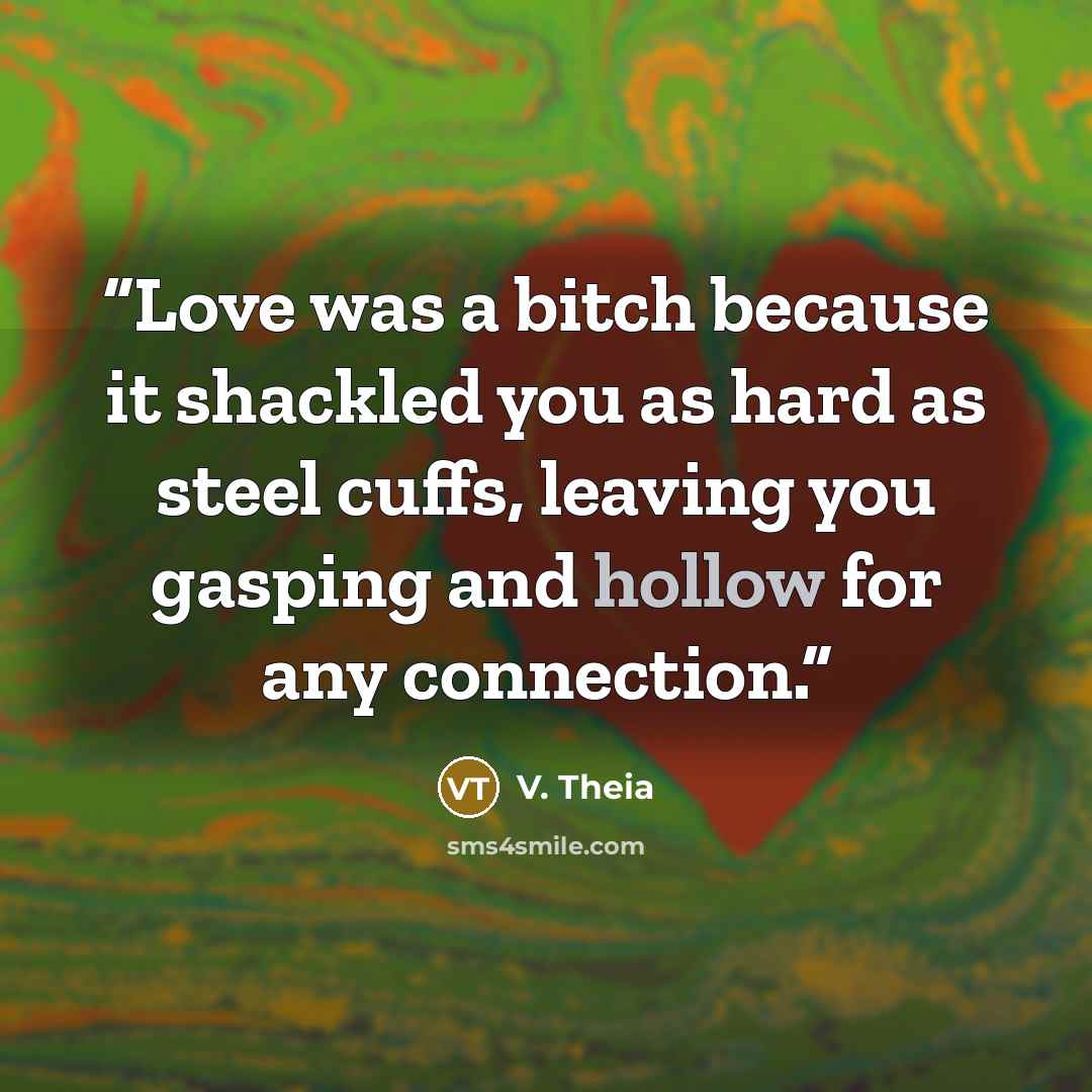 “Love was a bitch because it shackled you as hard as steel cuffs, leaving you gasping and hollow for any connection.” quote by V. Theia