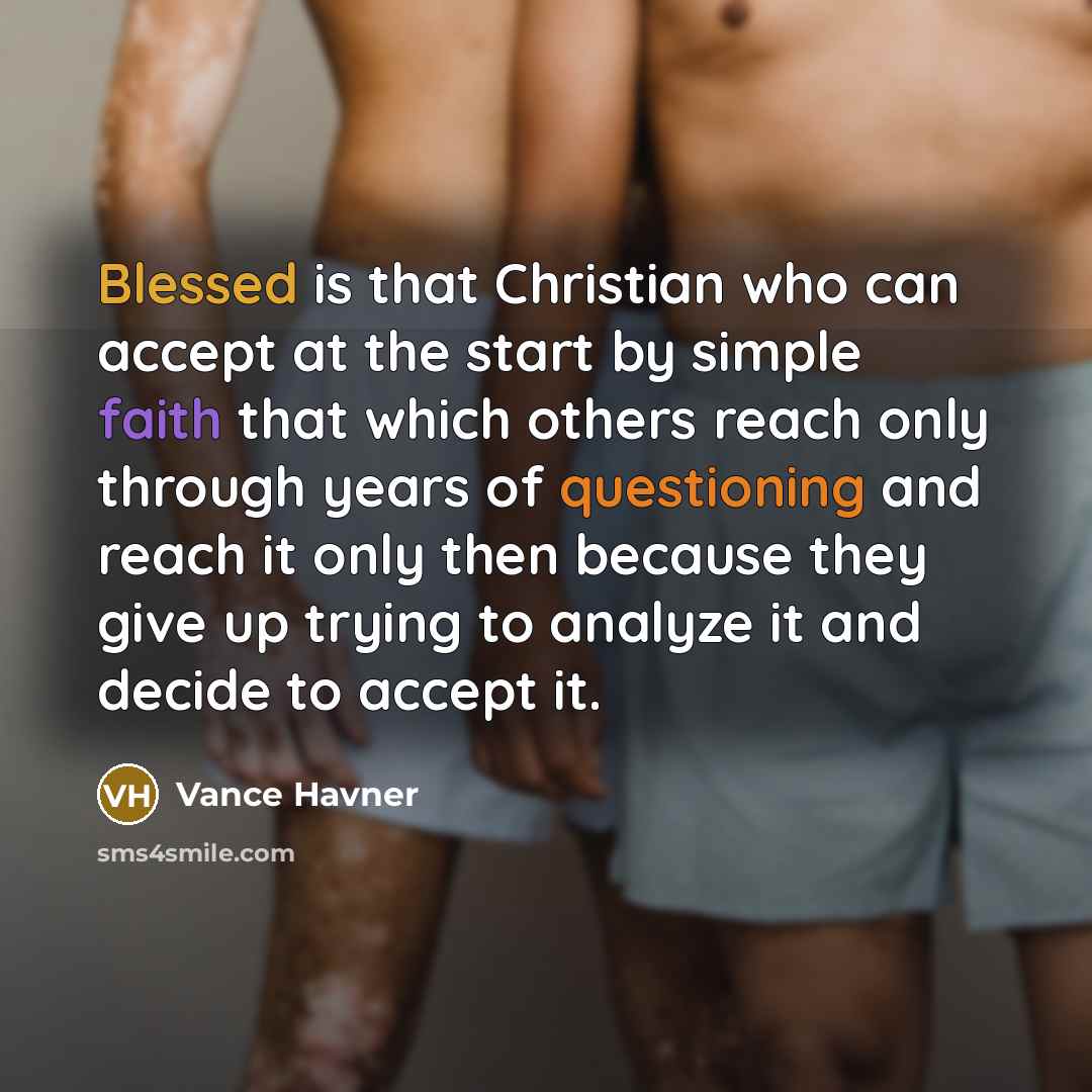 “Blessed is that Christian who can accept at the start by simple faith that which others reach only through years of questioning and reach it only then because they give up trying to analyze it and decide to accept it.” quote by Vance Havner