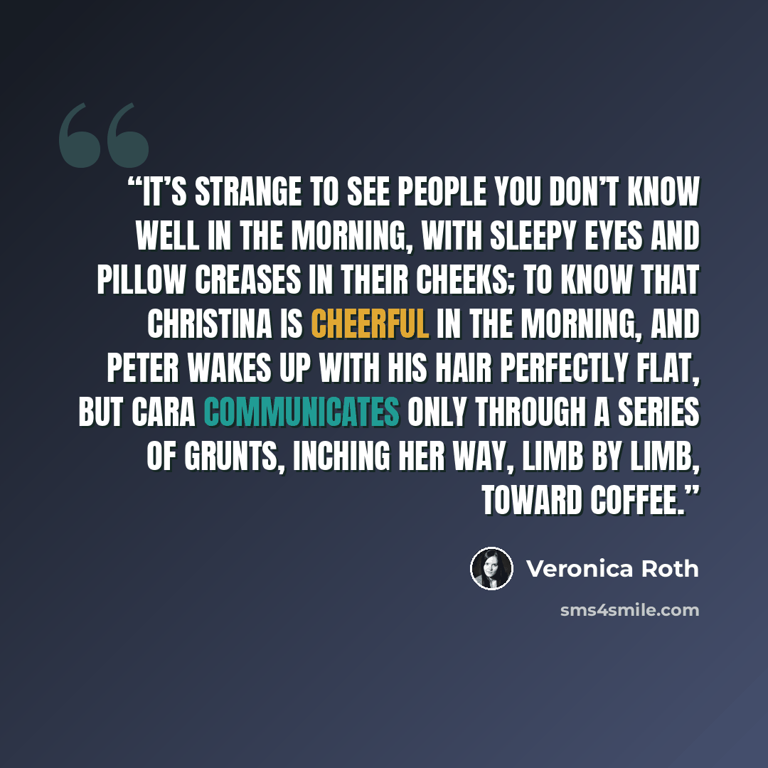“IT’S STRANGE TO see people you don’t know well in the morning, with sleepy eyes and pillow creases in their cheeks; to know that Christina is cheerful in the morning, and Peter wakes up with his hair perfectly flat, but Cara communicates only through a series of grunts, inching her way, limb by…” quote by Veronica Roth