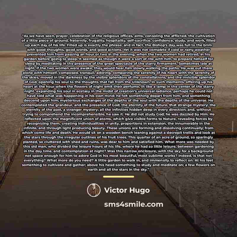 “As we have seen, prayer, celebration of the religious offices, alms, consoling the afflicted, the cultivation of a little piece of ground, fraternity, frugality, hospitality, self-sacrifice, confidence, study, and work, filled up each day of his life. Filled up is exactly the phrase; and in fact…” quote by Victor Hugo