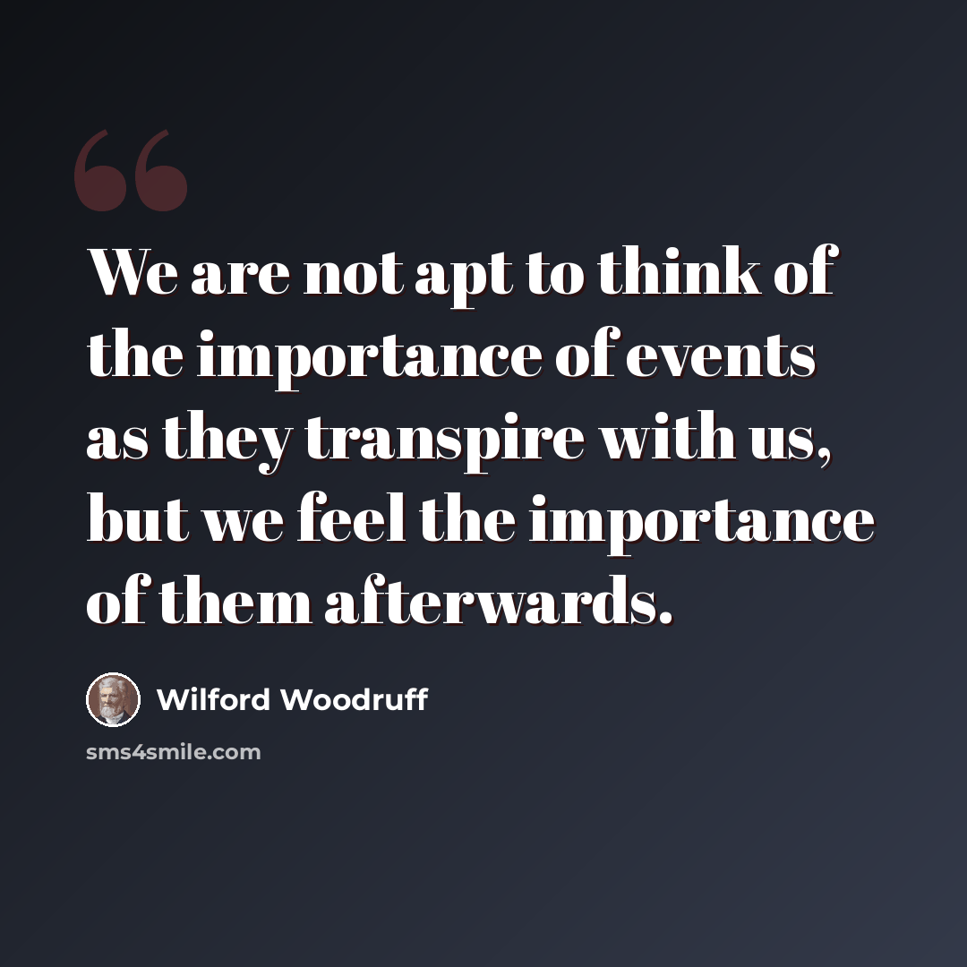 “We are not apt to think of the importance of events as they transpire with us, but we feel the importance of them afterwards.” quote by Wilford Woodruff