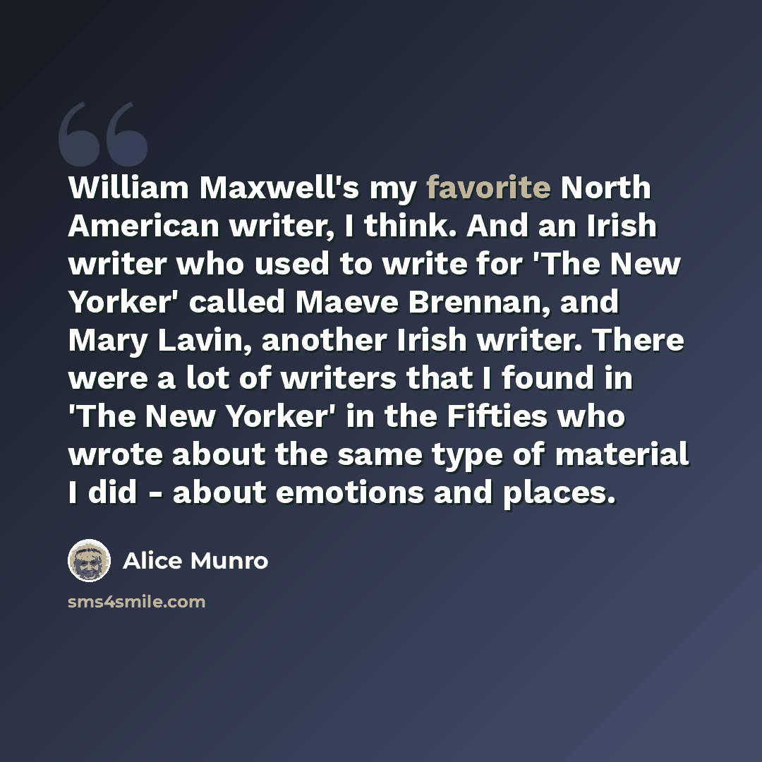 “William Maxwell's my favorite North American writer, I think. And an Irish writer who used to write for 'The New Yorker' called Maeve Brennan, and Mary Lavin, another Irish writer. There were a lot of writers that I found in 'The New Yorker' in the Fifties who wrote about the same type of material…” quote by Alice Munro