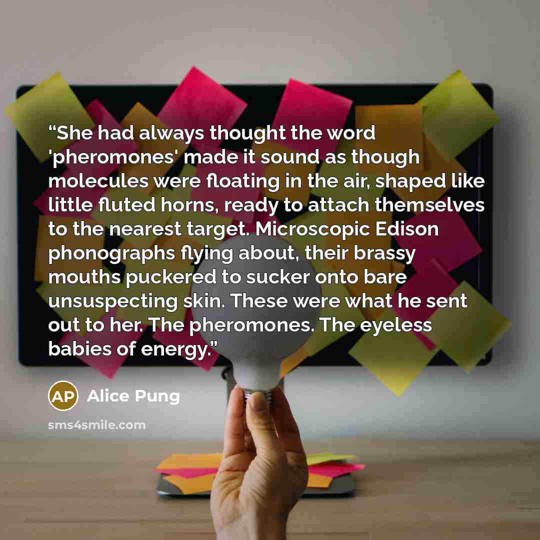 “She had always thought the word 'pheromones' made it sound as though molecules were floating in the air, shaped like little fluted horns, ready to attach themselves to the nearest target. Microscopic Edison phonographs flying about, their brassy mouths puckered to sucker onto bare unsuspecting…” quote by Alice Pung