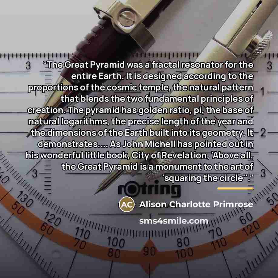 “The Great Pyramid was a fractal resonator for the entire Earth. It is designed according to the proportions of the cosmic temple, the natural pattern that blends the two fundamental principles of creation. The pyramid has golden ratio, pi, the base of natural logarithms, the precise length of the…” quote by Alison Charlotte Primrose