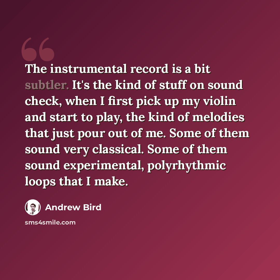 “The instrumental record is a bit subtler. It's the kind of stuff on sound check, when I first pick up my violin and start to play, the kind of melodies that just pour out of me. Some of them sound very classical. Some of them sound experimental, polyrhythmic loops that I make.” quote by Andrew Bird