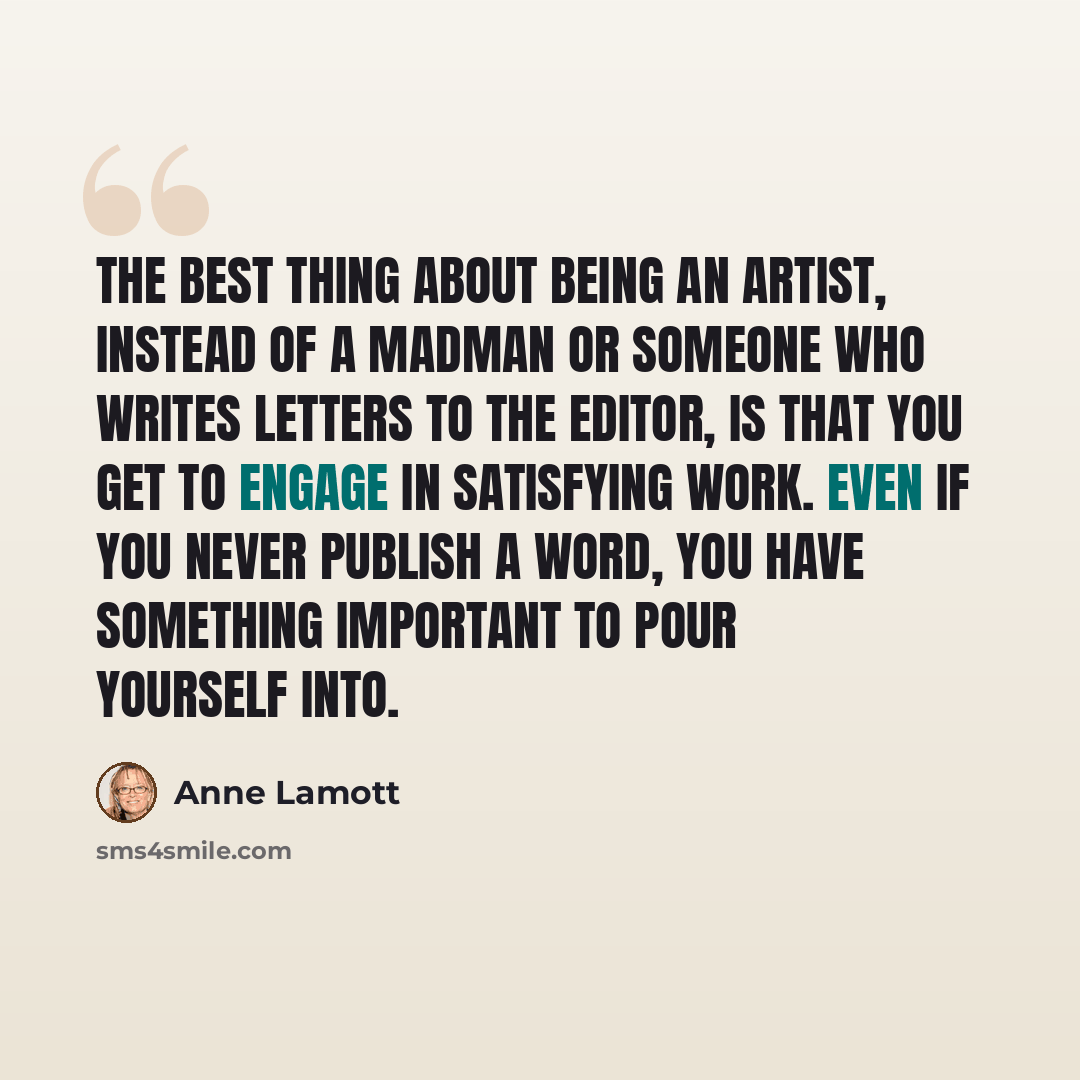 “The best thing about being an artist, instead of a madman or someone who writes letters to the editor, is that you get to engage in satisfying work. Even if you never publish a word, you have something important to pour yourself into.” quote by Anne Lamott