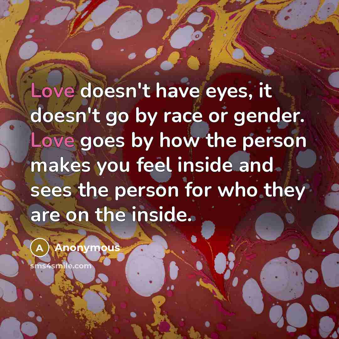 “Love doesn't have eyes, it doesn't go by race or gender. Love goes by how the person makes you feel inside and sees the person for who they are on the inside.” quote by Anonymous