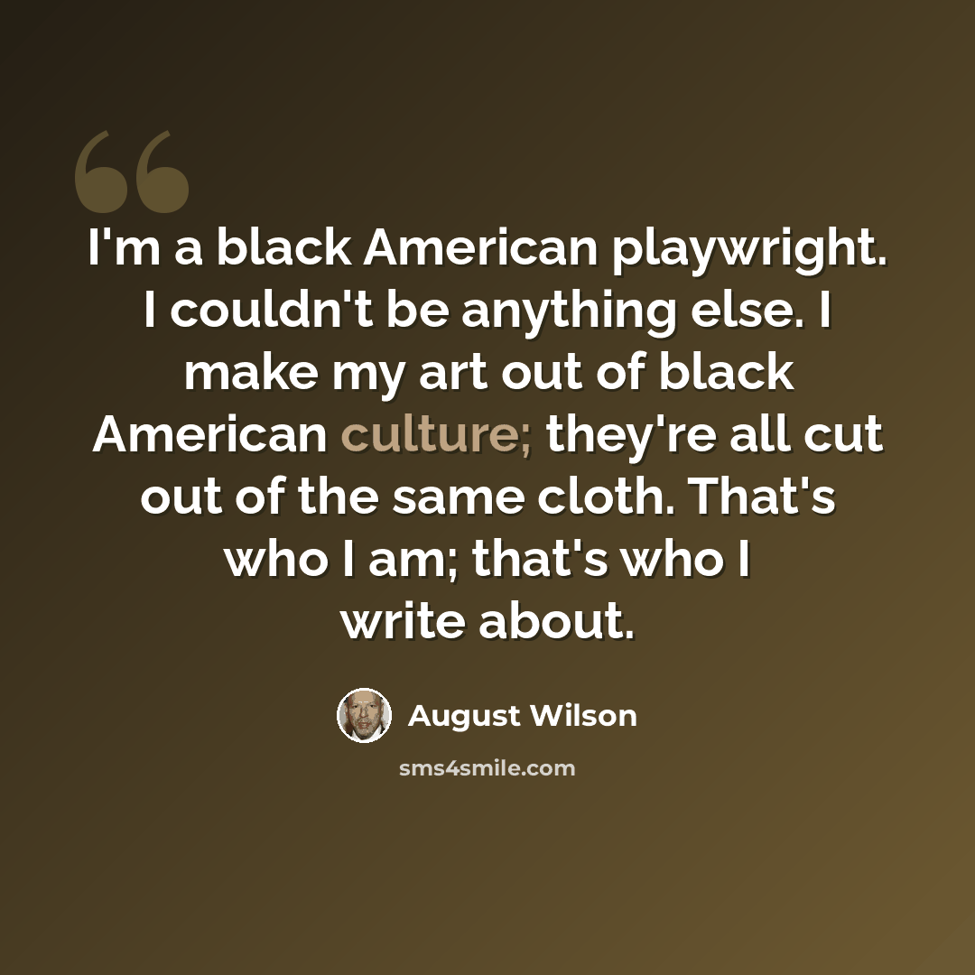 “I'm a black American playwright. I couldn't be anything else. I make my art out of black American culture; they're all cut out of the same cloth. That's who I am; that's who I write about.” quote by August Wilson
