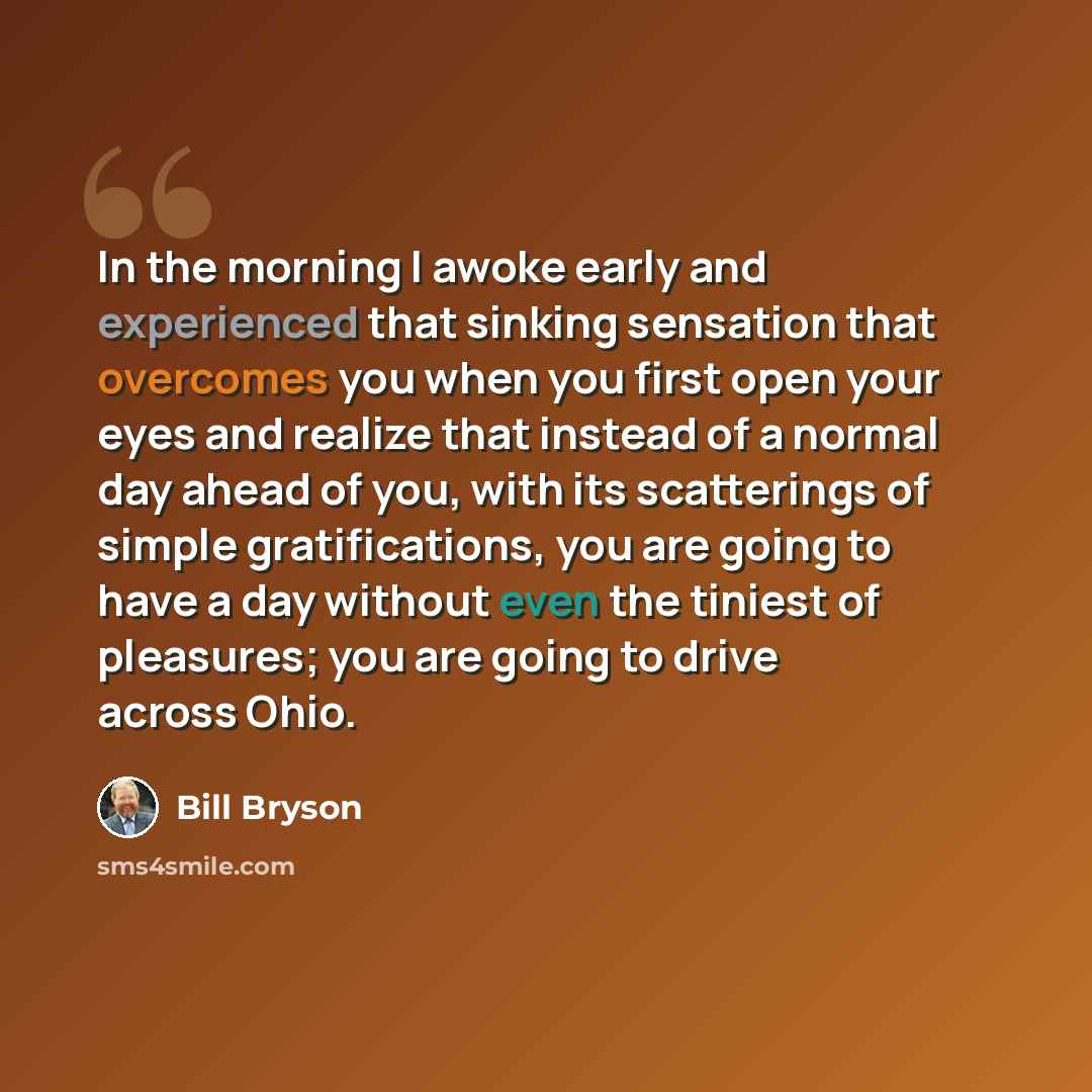 “In the morning I awoke early and experienced that sinking sensation that overcomes you when you first open your eyes and realize that instead of a normal day ahead of you, with its scatterings of simple gratifications, you are going to have a day without even the tiniest of pleasures; you are…” quote by Bill Bryson