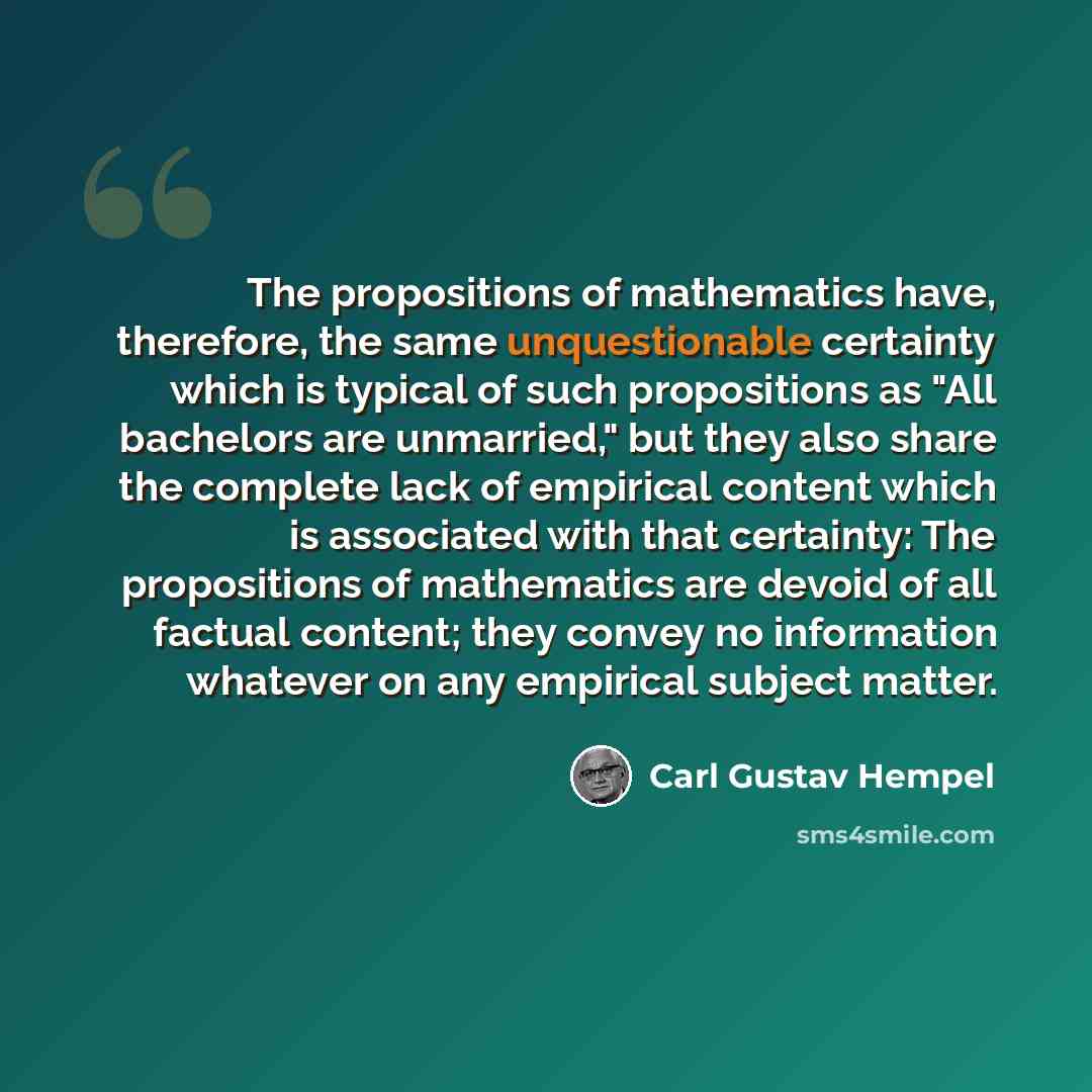 “The propositions of mathematics have, therefore, the same unquestionable certainty which is typical of such propositions as "All bachelors are unmarried," but they also share the complete lack of empirical content which is associated with that certainty: The propositions of mathematics are devoid…” quote by Carl Gustav Hempel