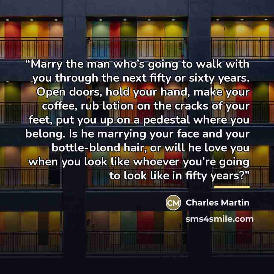 “Marry the man who’s going to walk with you through the next fifty or sixty years. Open doors, hold your hand, make your coffee, rub lotion on the cracks of your feet, put you up on a pedestal where you belong. Is he marrying your face and your bottle-blond hair, or will he love you when you look…” quote by Charles Martin